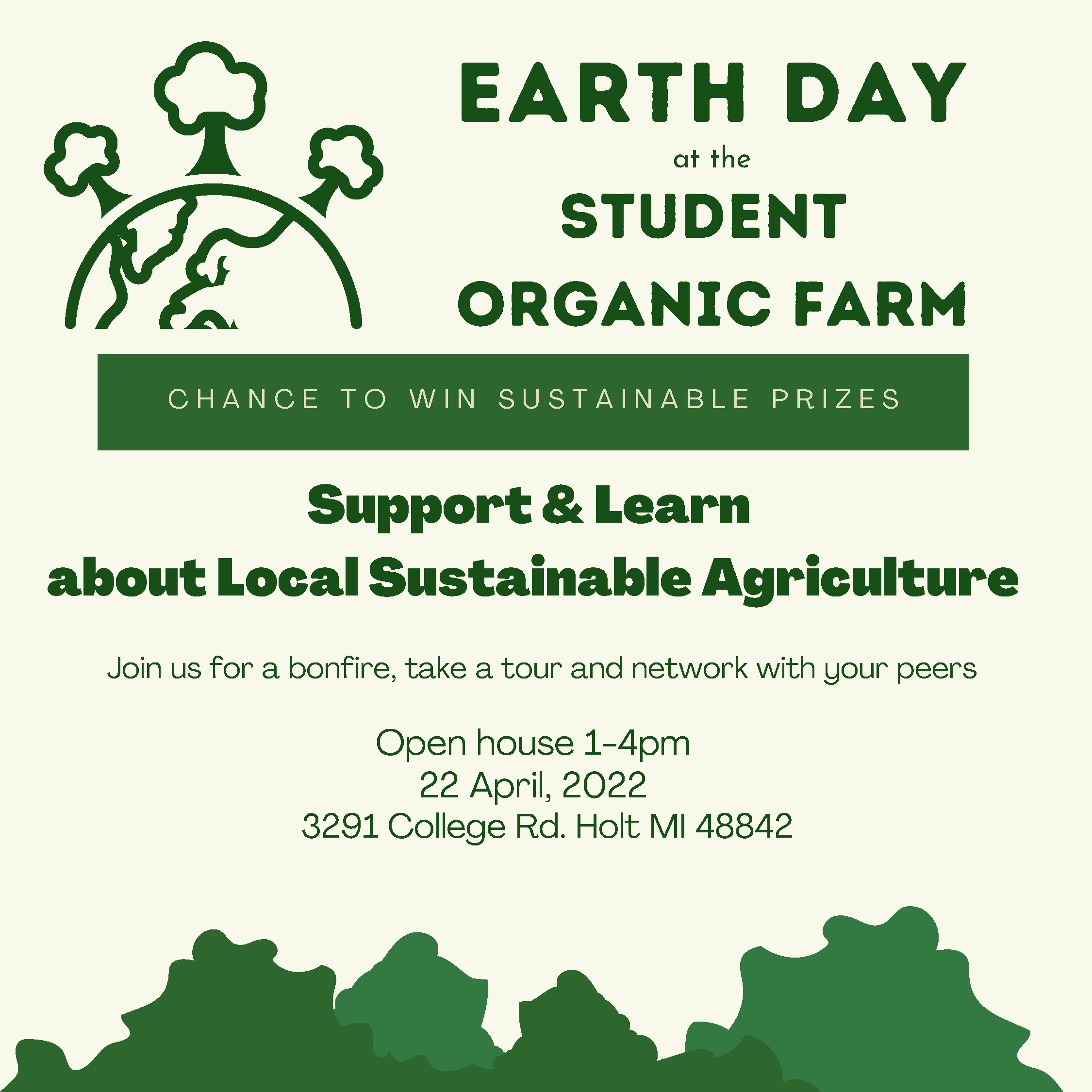 Earth Day at the Student Organic Farm Chance to Win Sustainable Prizes. Support and Learn about Local Sustainable Agriculture. Join us for a bonfire, take a tour and network with your peers. Open house 1 - 4 pm. 22 April, 2022. 3291 College Rd Holt MI 48842.